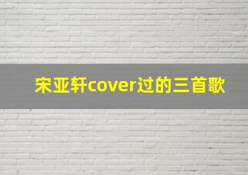 宋亚轩cover过的三首歌