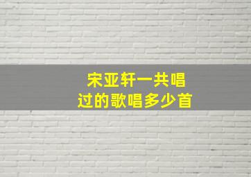 宋亚轩一共唱过的歌唱多少首