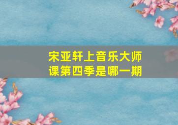 宋亚轩上音乐大师课第四季是哪一期