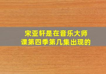 宋亚轩是在音乐大师课第四季第几集出现的