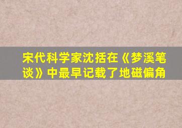 宋代科学家沈括在《梦溪笔谈》中最早记载了地磁偏角