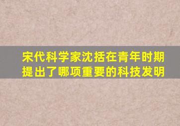 宋代科学家沈括在青年时期提出了哪项重要的科技发明