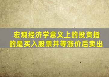 宏观经济学意义上的投资指的是买入股票并等涨价后卖出