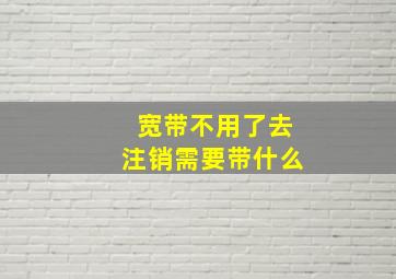 宽带不用了去注销需要带什么