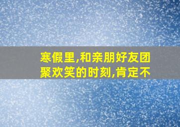 寒假里,和亲朋好友团聚欢笑的时刻,肯定不