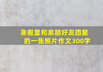 寒假里和亲朋好友团聚的一张照片作文300字