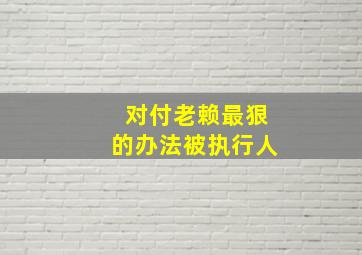 对付老赖最狠的办法被执行人