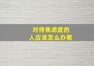 对待焦虑症的人应该怎么办呢