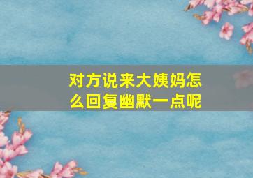 对方说来大姨妈怎么回复幽默一点呢