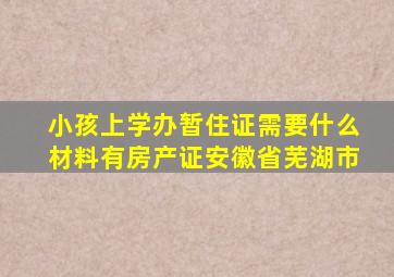 小孩上学办暂住证需要什么材料有房产证安徽省芜湖市