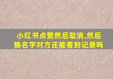 小红书点赞然后取消,然后换名字对方还能看到记录吗