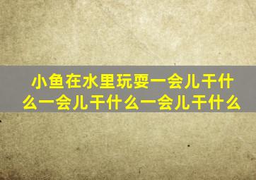 小鱼在水里玩耍一会儿干什么一会儿干什么一会儿干什么