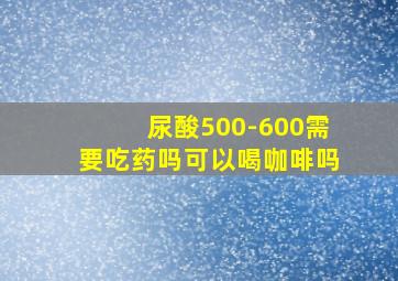 尿酸500-600需要吃药吗可以喝咖啡吗