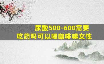 尿酸500-600需要吃药吗可以喝咖啡嘛女性