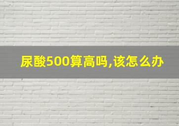 尿酸500算高吗,该怎么办