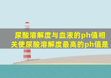 尿酸溶解度与血液的ph值相关使尿酸溶解度最高的ph值是