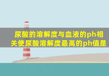 尿酸的溶解度与血液的ph相关使尿酸溶解度最高的ph值是