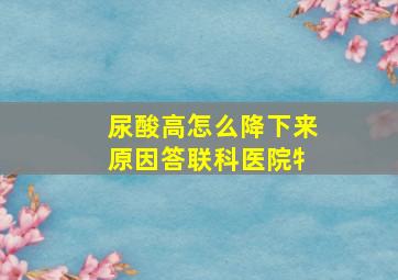 尿酸高怎么降下来原因答联科医院牜