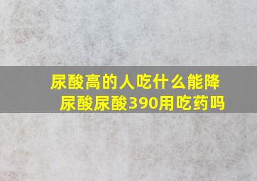 尿酸高的人吃什么能降尿酸尿酸390用吃药吗