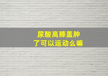 尿酸高膝盖肿了可以运动么嘛