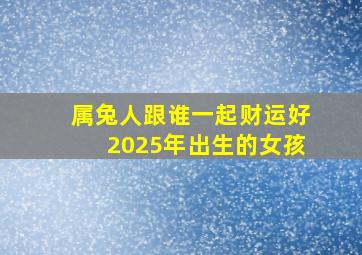 属兔人跟谁一起财运好2025年出生的女孩