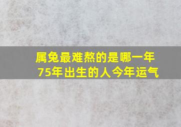 属兔最难熬的是哪一年75年出生的人今年运气