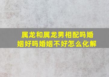 属龙和属龙男相配吗婚姻好吗婚姻不好怎么化解