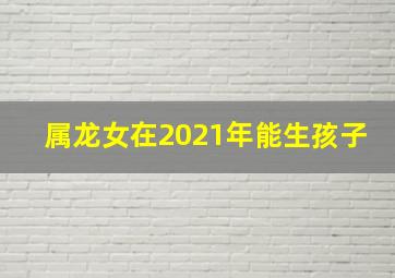 属龙女在2021年能生孩子