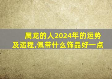 属龙的人2024年的运势及运程,佩带什么饰品好一点