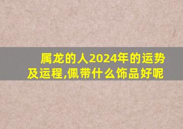 属龙的人2024年的运势及运程,佩带什么饰品好呢