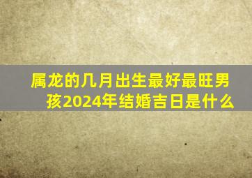 属龙的几月出生最好最旺男孩2024年结婚吉日是什么