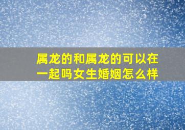 属龙的和属龙的可以在一起吗女生婚姻怎么样