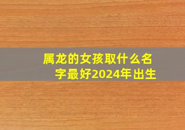 属龙的女孩取什么名字最好2024年出生