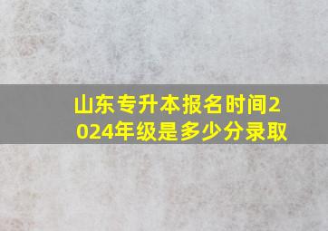 山东专升本报名时间2024年级是多少分录取