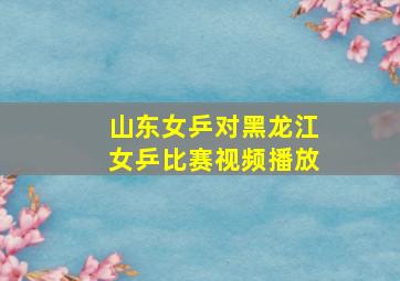 山东女乒对黑龙江女乒比赛视频播放