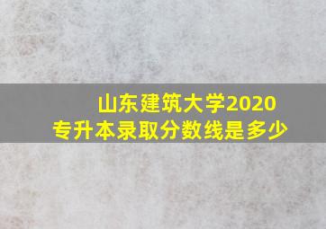 山东建筑大学2020专升本录取分数线是多少