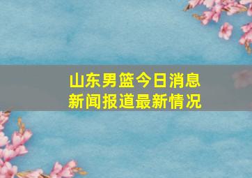 山东男篮今日消息新闻报道最新情况