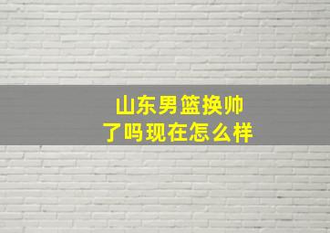 山东男篮换帅了吗现在怎么样