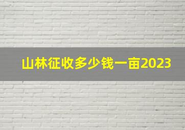 山林征收多少钱一亩2023