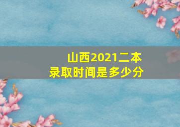 山西2021二本录取时间是多少分