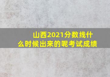 山西2021分数线什么时候出来的呢考试成绩