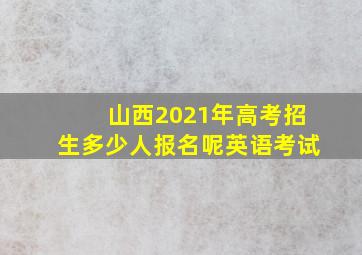 山西2021年高考招生多少人报名呢英语考试