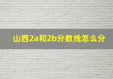 山西2a和2b分数线怎么分