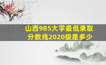 山西985大学最低录取分数线2020级是多少