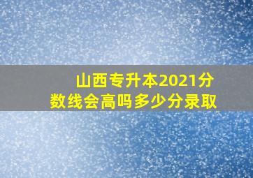 山西专升本2021分数线会高吗多少分录取