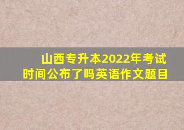 山西专升本2022年考试时间公布了吗英语作文题目