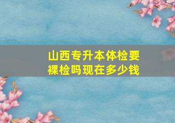 山西专升本体检要裸检吗现在多少钱