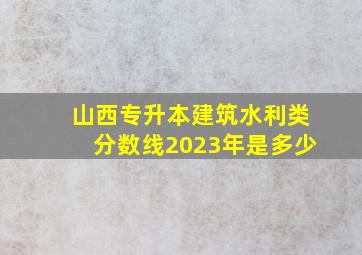 山西专升本建筑水利类分数线2023年是多少