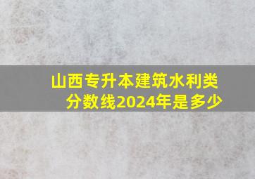 山西专升本建筑水利类分数线2024年是多少