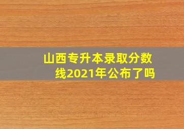 山西专升本录取分数线2021年公布了吗